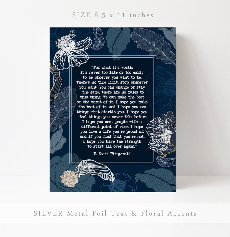May include: A blue and white floral print with a quote by F. Scott Fitzgerald. The quote reads, "For what it's worth: it's never too late or too early to be whoever you want to be. There's no time limit, stop whenever you want. You can change or stay the same, there are no rules to this thing. We can make the best or the worst of it. I hope you make the best of it. And I hope you see things that startle you. I hope you feel things you never felt before. I hope you meet people with a different point of view. I hope you live a life you're proud of. And if you find that you're not, I hope you have the strength to start all over again." The print is 8.5 inches by 11 inches.