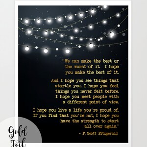 May include: A black and gold printable art print with a quote by F. Scott Fitzgerald. The quote reads, "We can make the best or the worst of it. I hope you make the best of it. And I hope you see things that startle you. I hope you feel things you never felt before. I hope you meet people with a different point of view. I hope you live a life you're proud of. If you find that you're not, I hope you have the strength to start all over again."