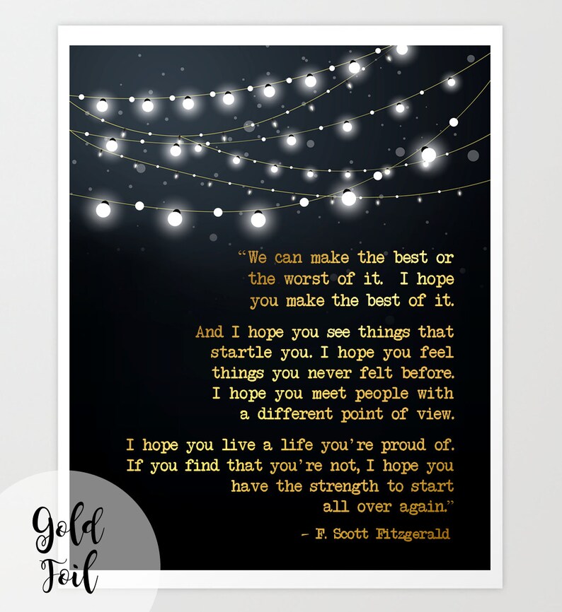 May include: A black and gold printable art print with a quote by F. Scott Fitzgerald. The quote reads, "We can make the best or the worst of it. I hope you make the best of it. And I hope you see things that startle you. I hope you feel things you never felt before. I hope you meet people with a different point of view. I hope you live a life you're proud of. If you find that you're not, I hope you have the strength to start all over again."
