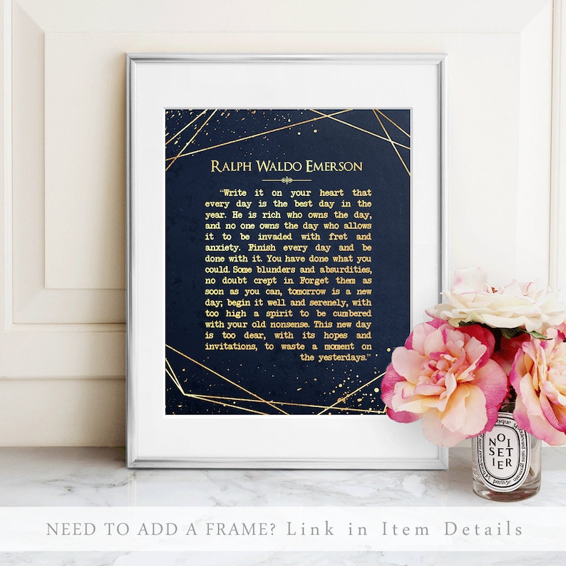 May include: A navy blue printable art print with gold accents featuring a quote by Ralph Waldo Emerson. The quote reads "Write it on your heart that every day is the best day in the year. He is rich who owns the day, and no one owns the day who allows it to be invaded with fret and anxiety. Finish every day and be done with it. You have done what you could. Some blunders and absurdities, no doubt crept in. Forget them as soon as you can, tomorrow is a new day, begin it well and serenely, with too high a spirit to be cumbered with your old nonsense. This new day is too dear, with its hopes and invitations, to waste a moment on the yesterdays."