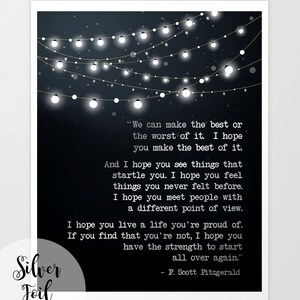 May include: Black and white typography print with a quote by F. Scott Fitzgerald. The quote reads, "We can make the best or the worst of it. I hope you make the best of it. And I hope you see things that startle you. I hope you feel things you never felt before. I hope you meet people with a different point of view. I hope you live a life you're proud of. If you find that you're not, I hope you have the strength to start all over again."