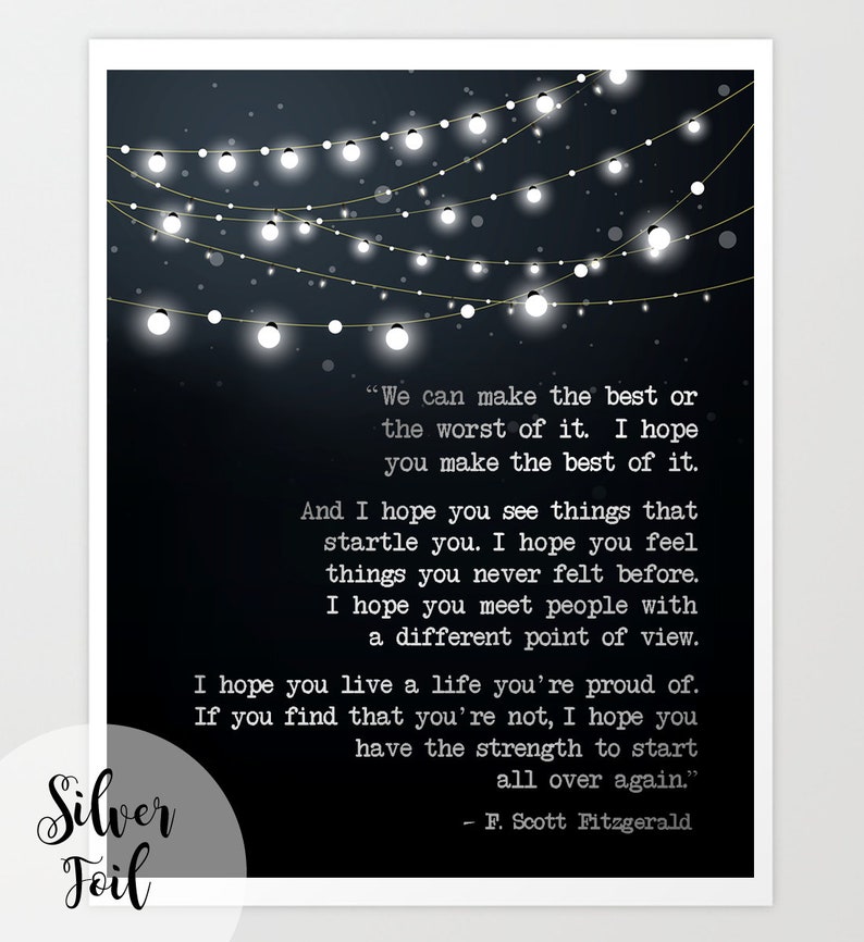 May include: Black and white typography print with a quote by F. Scott Fitzgerald. The quote reads, "We can make the best or the worst of it. I hope you make the best of it. And I hope you see things that startle you. I hope you feel things you never felt before. I hope you meet people with a different point of view. I hope you live a life you're proud of. If you find that you're not, I hope you have the strength to start all over again."