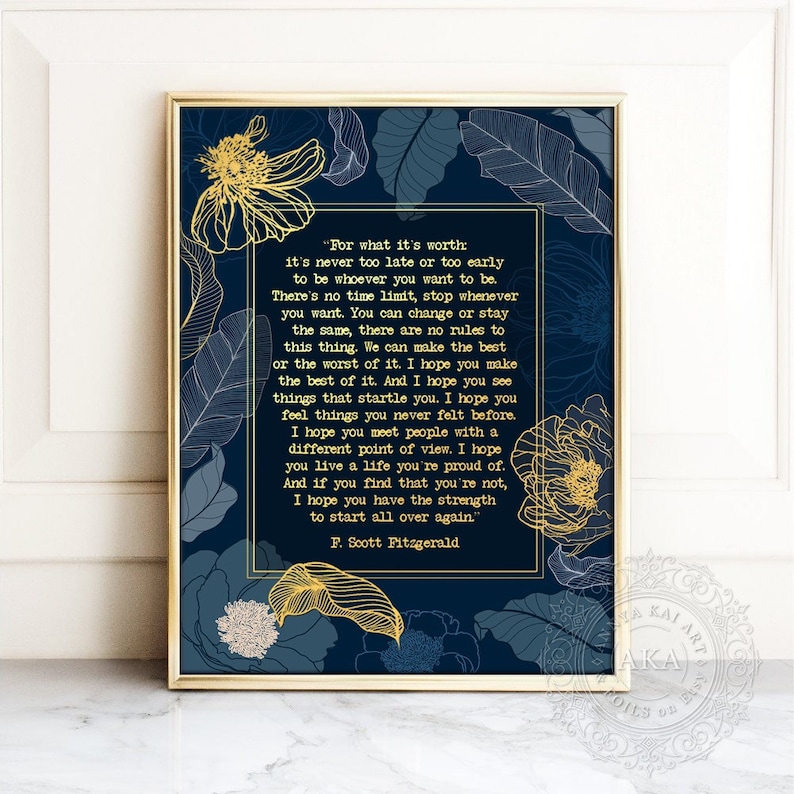 May include: A navy blue printable art print with gold floral accents and a quote by F. Scott Fitzgerald. The quote reads, "For what it's worth: it's never too late or too early to be whoever you want to be. There's no time limit, stop whenever you want. You can change or stay the same, there are no rules to this thing. We can make the best or the worst of it. I hope you make the best of it. And I hope you see things that startle you. I hope you feel things you never felt before. I hope you meet people with a different point of view. I hope you live a life you're proud of. And if you find that you're not, I hope you have the strength to start all over again." - F. Scott Fitzgerald