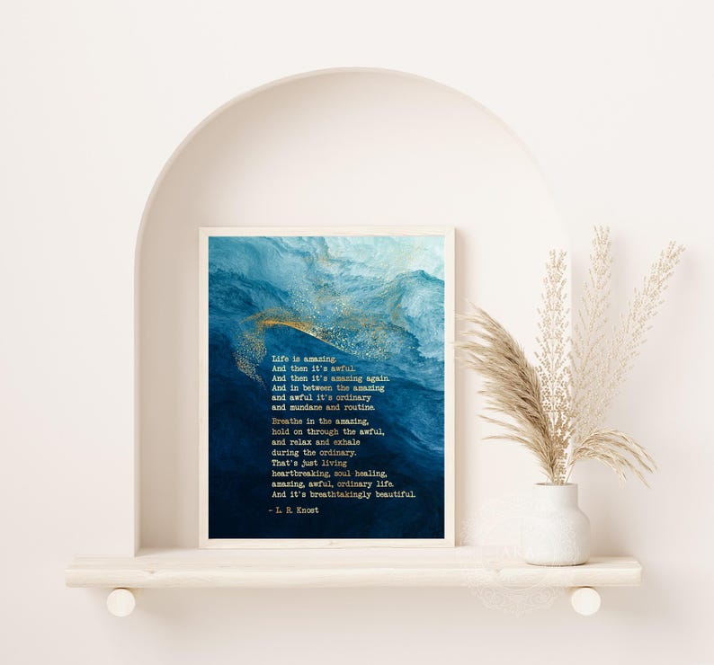 May include: A rectangular wall art print featuring a deep blue and white abstract watercolor background with gold flecks. The text reads: Life is amazing, And then it's awful, And then it's amazing again. And in between the amazing and awful it's ordinary and mundane and routine. Breathe in the amazing, hold on through the awful, and relax and exhale during the ordinary. That's just living heartbreaking, soul healing, amazing, awful, ordinary life. And it's breathtakingly beautiful. - L. R. Knost
