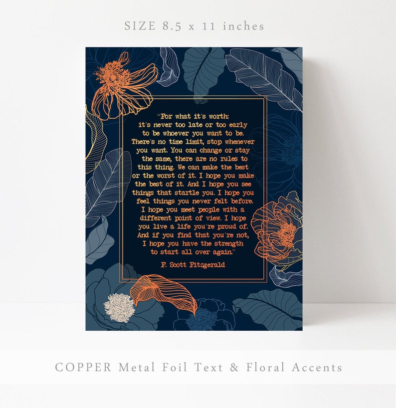 May include: A navy blue printable art print with a copper foil text overlay and floral accents. The print features a quote by F. Scott Fitzgerald: "For what it's worth: it's never too late or too early to be whoever you want to be. There's no time limit, stop whenever you want. You can change or stay the same, there are no rules to this thing. We can make the best or the worst of it. I hope you make the best of it. And I hope you see things that startle you. I hope you feel things you never felt before. I hope you meet people with a different point of view. I hope you live a life you're proud of. And if you find that you're not, I hope you have the strength to start all over again."  The print measures 8.5 x 11 inches.