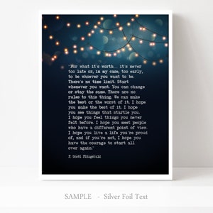 May include: A dark blue printable wall art design with a quote by F. Scott Fitzgerald. The quote reads, "For what it's worth... it's never too late or, in my case, too early, to be whoever you want to be. There's no time limit. Start whenever you want. You can change or stay the same. There are no rules to this thing. We can make the best or the worst of it. I hope you make the best of it. I hope you see things that startle you. I hope you feel things you never felt before. I hope you meet people who have a different point of view. I hope you live a life you're proud of, and if you're not, I hope you have the courage to start all over again." The quote is surrounded by a string of white lights.