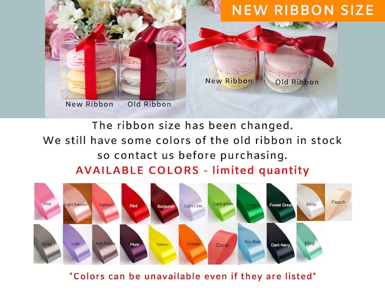 May include: Two clear boxes with macarons inside. The boxes are tied with red ribbon. The text "New Ribbon" and "Old Ribbon" is printed below each box. The text "NEW RIBBON SIZE" is printed at the top of the image. The text "The ribbon size has been changed. We still have some colors of the old ribbon in stock so contact us before purchasing." is printed below the boxes. The text "AVAILABLE COLORS - limited quantity" is printed below the text. A chart of ribbon colors is shown below the text. The text "*Colors can be unavailable even if they are listed*" is printed below the chart.