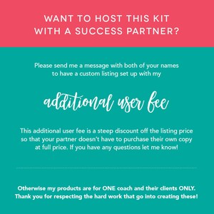 May include: A teal and pink graphic with the text "WANT TO HOST THIS KIT WITH A SUCCESS PARTNER?" and "Please send me a message with both of your names to have a custom listing set up with my additional user fee". The text continues, "This additional user fee is a steep discount off the listing price so that your partner doesn't have to purchase their own copy at full price. If you have any questions let me know!" The graphic concludes with the text "Otherwise my products are for ONE coach and their clients ONLY. Thank you for respecting the hard work that go into creating these!"