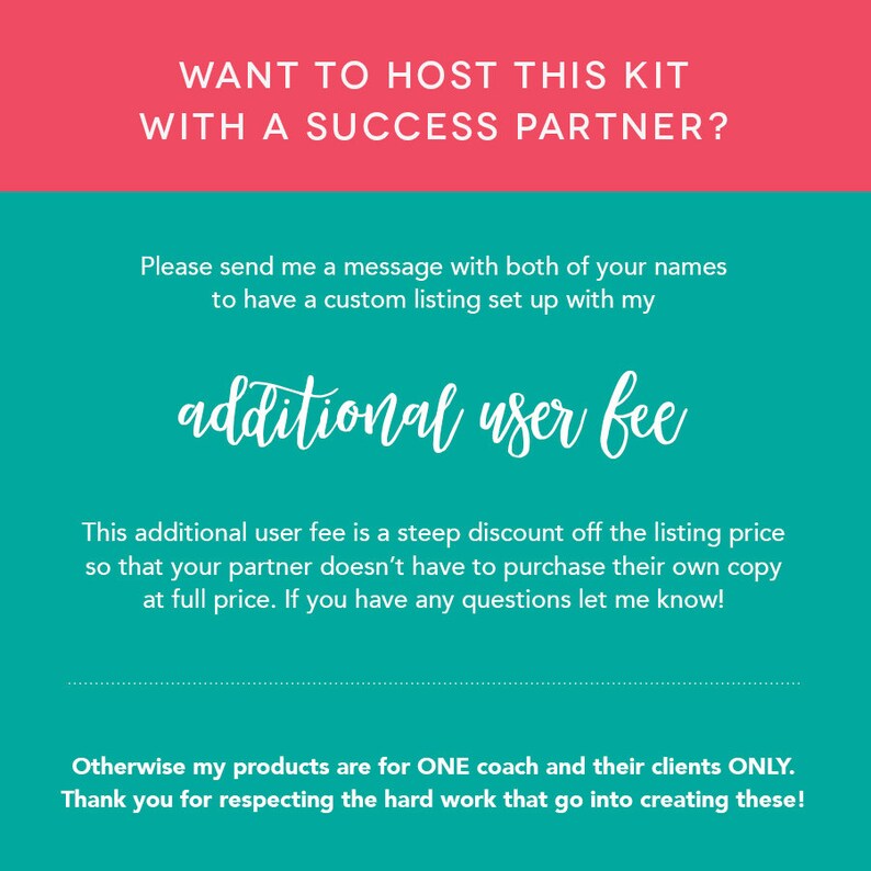 May include: A teal and pink graphic with the text "WANT TO HOST THIS KIT WITH A SUCCESS PARTNER?" and "Please send me a message with both of your names to have a custom listing set up with my additional user fee". The text continues, "This additional user fee is a steep discount off the listing price so that your partner doesn't have to purchase their own copy at full price. If you have any questions let me know!" The graphic concludes with the text "Otherwise my products are for ONE coach and their clients ONLY. Thank you for respecting the hard work that go into creating these!"