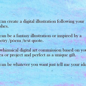 May include: Text on a blue background that reads: "I can create a digital illustration following your wishes. It can be a fantasy illustration or inspired by a poetry/poem/text quote. A whimsical digital art commission based on your idea or project and perfect as a unique gift. It can be whatever you want just tell me your idea."