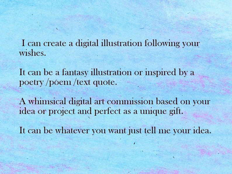 May include: Text on a blue background that reads: "I can create a digital illustration following your wishes. It can be a fantasy illustration or inspired by a poetry/poem/text quote. A whimsical digital art commission based on your idea or project and perfect as a unique gift. It can be whatever you want just tell me your idea."