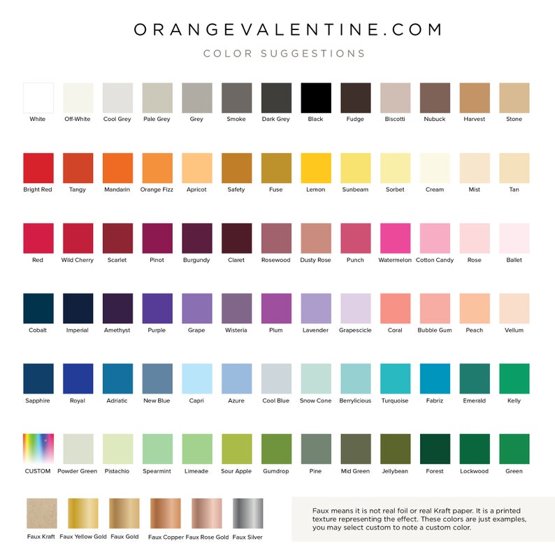 May include: A chart of color swatches with names for each color. The chart is titled 'ORANGEVALENTINE.COM COLOR SUGGESTIONS'. The colors are arranged in rows and columns, with each color having a name below it. The colors include white, off-white, cool grey, pale grey, grey, smoke, dark grey, black, fudge, biscotti, nubuck, harvest, stone, bright red, tangy, mandarin, orange fizz, apricot, safety, fuse, lemon, sunbeam, sorbet, cream, mist, tan, red, wild cherry, scarlet, pinot, burgundy, claret, rosewood, dusty rose, punch, watermelon, cotton candy, rose, ballet, cobalt, imperial, amethyst, purple, grape, wisteria, plum, lavender, grapescicle, coral, bubble gum, peach, vellum, sapphire, royal, adriatic, new blue, capri, azure, cool blue, snow cone, berrylicious, turquoise, fabriz, emerald, kelly, custom, powder green, pistachio, spearmint, limeade, sour apple, gumdrop, pine, mid green, jellybean, forest, lockwood, green, faux kraft, faux yellow gold, faux gold, faux copper, faux rose gold, and faux silver. The text at the bottom of the chart reads 'Faux means it is not real foil or real Kraft paper. It is a printed texture representing the effect. These colors are just examples. You may select custom to note a custom color.'