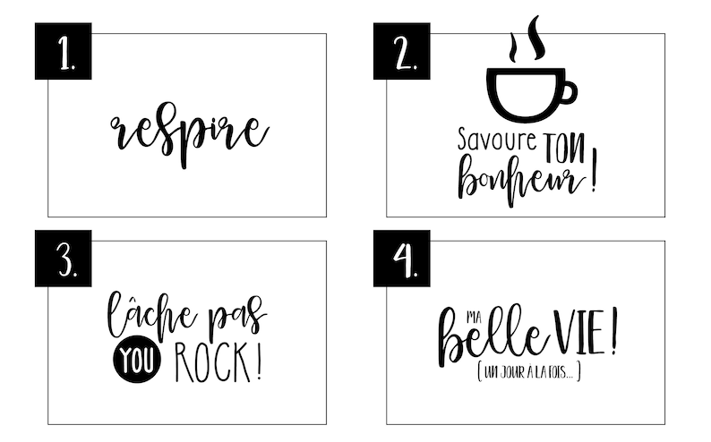 Peut inclure: Quatre cartes imprimables en noir et blanc avec des citations inspirantes en fran&ccedil;ais. La premi&egrave;re carte dit "respire", la deuxi&egrave;me carte dit "Savoure ton bonheur!" avec une ic&ocirc;ne de tasse &agrave; caf&eacute;, la troisi&egrave;me carte dit "l&acirc;che pas YOU ROCK!" et la quatri&egrave;me carte dit "ma belle VIE! (un jour &agrave; la fois...)"