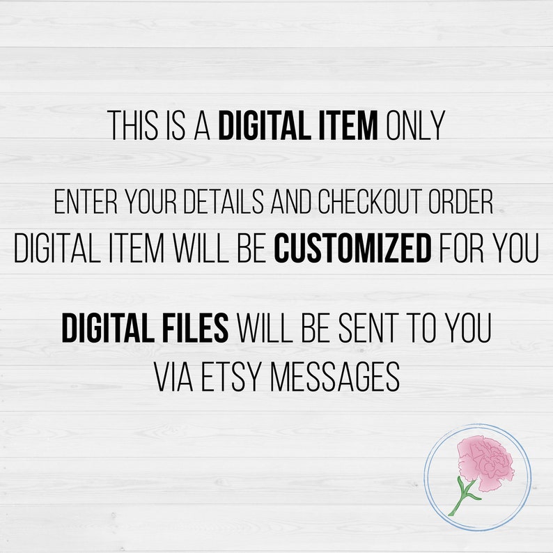 May include: Text on a white woodgrain background that reads "This is a digital item only. Enter your details and checkout order. Digital item will be customized for you. Digital files will be sent to you via Etsy messages."