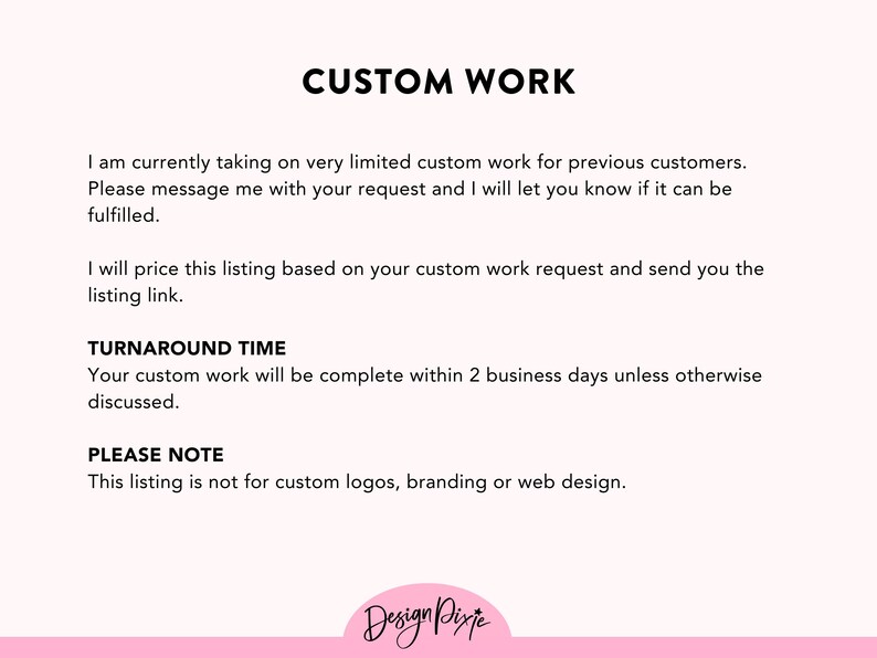 May include: Text on a pink background that reads "CUSTOM WORK". The text explains that the seller is currently taking on very limited custom work for previous customers. The seller will price the listing based on the custom work request and send a listing link. The text also states that the turnaround time for custom work is 2 business days unless otherwise discussed. The text concludes by stating that this listing is not for custom logos, branding, or web design.