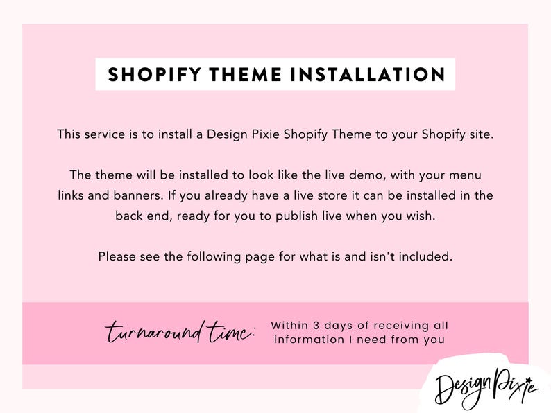 May include: Shopify theme installation service offered by Design Pixie. The service includes installing a theme to look like the live demo, with menu links and banners. Turnaround time is within 3 days of receiving all information.