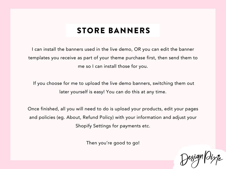 May include: Text-based instructions on how to install store banners. The text explains that the user can either install the banners provided in the live demo or edit the banner templates received as part of the theme purchase and send them to the seller for installation. The text also explains that the user can upload the live demo banners and switch them out later. The text also explains that once the banners are installed, the user will need to upload their products, edit their pages and policies, and adjust their Shopify settings for payments. The text ends with the phrase "Then you're good to go!" and the logo "Design Pixie".