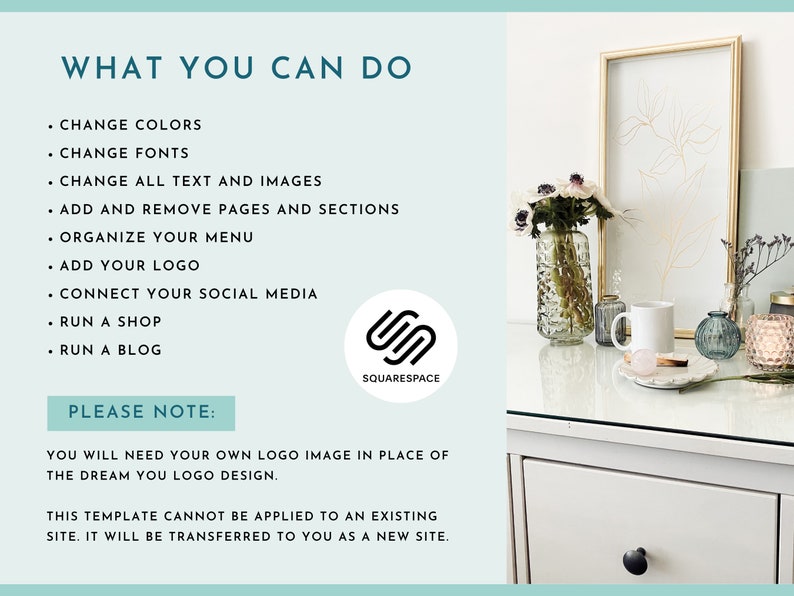May include: A white table with a vase of white flowers, a framed print, a mug, a candle, and a decorative object. The table has a drawer with a black knob. The text "WHAT YOU CAN DO" and "PLEASE NOTE" is visible on the left side of the image. The text "SQUARESPACE" is visible on the right side of the image. The text below "PLEASE NOTE" reads "YOU WILL NEED YOUR OWN LOGO IMAGE IN PLACE OF THE DREAM YOU LOGO DESIGN. THIS TEMPLATE CANNOT BE APPLIED TO AN EXISTING SITE. IT WILL BE TRANSFERRED TO YOU AS A NEW SITE."