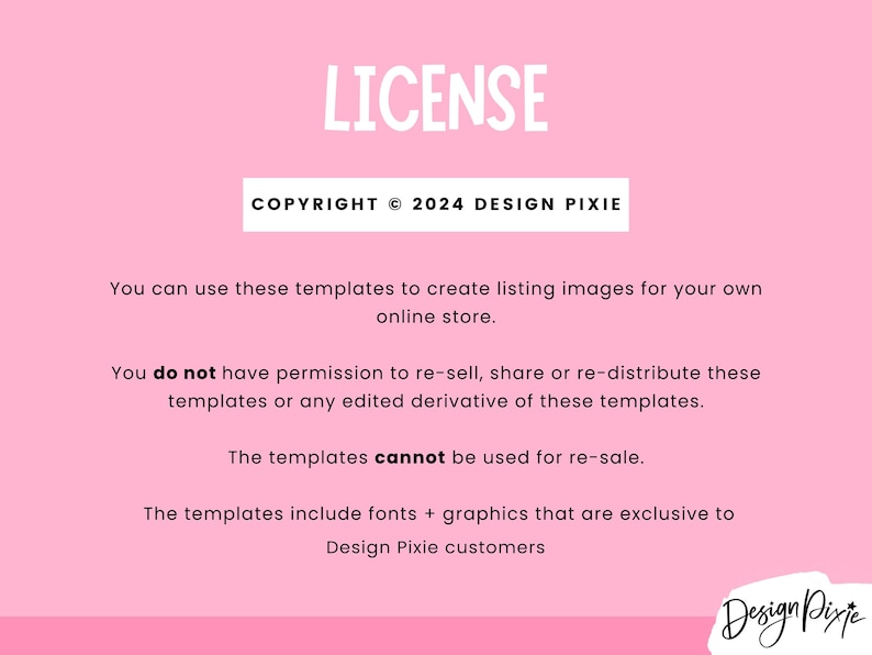 May include: A pink background with white text outlining the terms of use for digital templates. The text reads "LICENSE", "COPYRIGHT &copy; 2024 DESIGN PIXIE", "You can use these templates to create listing images for your own online store.", "You do not have permission to re-sell, share or re-distribute these templates or any edited derivative of these templates.", "The templates cannot be used for re-sale.", "The templates include fonts + graphics that are exclusive to Design Pixie customers".