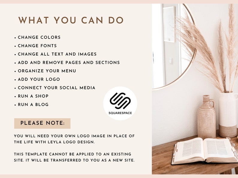 May include: A white background with brown text that reads "WHAT YOU CAN DO" and lists several features of the Squarespace website platform. The text includes "Change Colors", "Change Fonts", "Change All Text and Images", "Add and Remove Pages and Sections", "Organize Your Menu", "Add Your Logo", "Connect Your Social Media", "Run a Shop", and "Run a Blog". Below the list of features, the text reads "PLEASE NOTE:" and continues with "You will need your own logo image in place of the Life with Leyla logo design. This template cannot be applied to an existing site. It will be transferred to you as a new site."