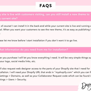 May include: A pink and white FAQ page with the question "My site is live with customers visiting, can you still install a new theme to my current site?" and the answer "Yes of course! I can install it in the back-end while your current site is live and running as usual. When you want your customers to see the new theme, it's as easy as publishing it live. Please let me know before I start installation if you don't want it to go live. What information do you need from me for installation? After you purchase I will let you know everything I need. It will be very simple things such as your logo, social media links, etc. I will also request web designer access to the parts of your Shopify site that I need for installation. I will need your Shopify URL that ends in "myshopify.com" which you can find in Settings > Domains, as well as your Collaborator Request code which can be found in Settings > Users > Security."