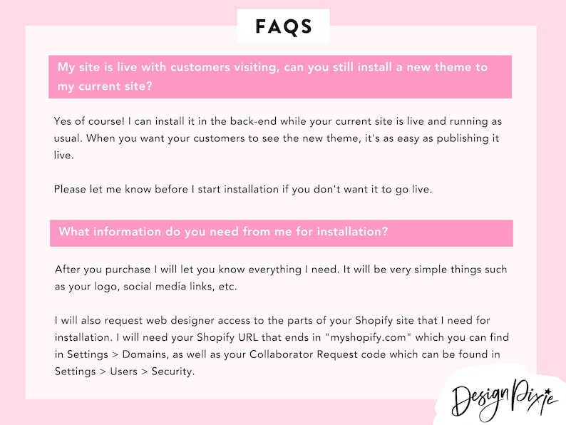 May include: A pink and white FAQ page with the question "My site is live with customers visiting, can you still install a new theme to my current site?" and the answer "Yes of course! I can install it in the back-end while your current site is live and running as usual. When you want your customers to see the new theme, it's as easy as publishing it live. Please let me know before I start installation if you don't want it to go live. What information do you need from me for installation? After you purchase I will let you know everything I need. It will be very simple things such as your logo, social media links, etc. I will also request web designer access to the parts of your Shopify site that I need for installation. I will need your Shopify URL that ends in "myshopify.com" which you can find in Settings > Domains, as well as your Collaborator Request code which can be found in Settings > Users > Security."