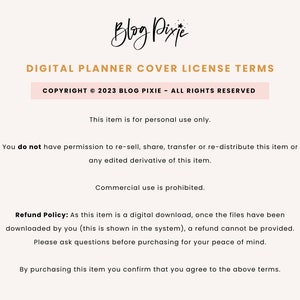 May include: Text on a white background outlining the terms of use for a digital planner cover. The text reads "Digital Planner Cover License Terms", "Copyright &copy; 2023 Blog Pixie - All Rights Reserved", "This item is for personal use only.", "You do not have permission to re-sell, share, transfer or re-distribute this item or any edited derivative of this item.", "Commercial use is prohibited.", "Refund Policy: As this item is a digital download, once the files have been downloaded by you (this is shown in the system), a refund cannot be provided. Please ask questions before purchasing for your peace of mind.", and "By purchasing this item you confirm that you agree to the above terms."
