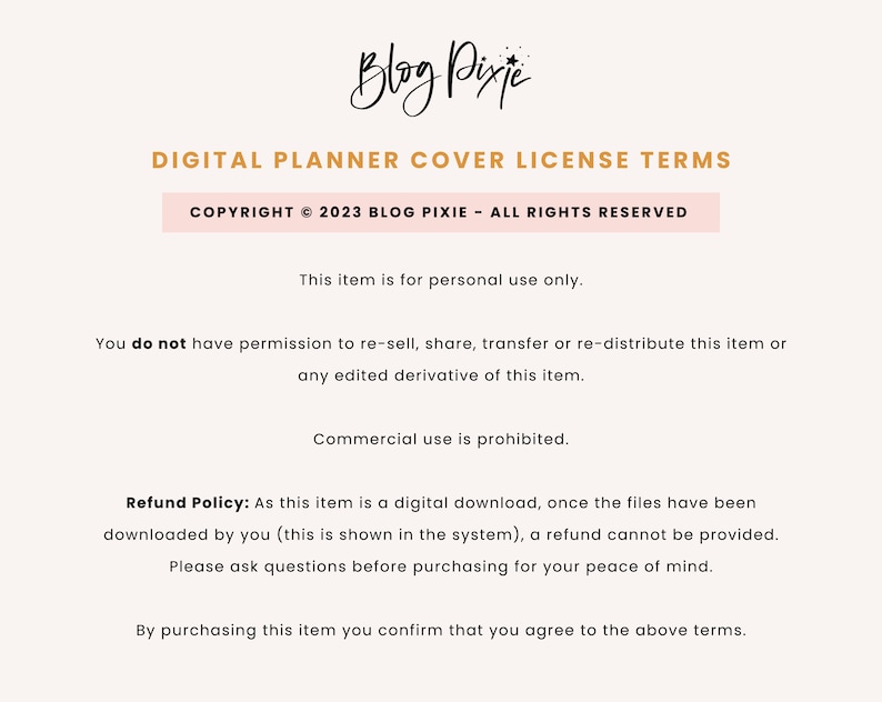 May include: Text on a white background outlining the terms of use for a digital planner cover. The text reads "Digital Planner Cover License Terms", "Copyright &copy; 2023 Blog Pixie - All Rights Reserved", "This item is for personal use only.", "You do not have permission to re-sell, share, transfer or re-distribute this item or any edited derivative of this item.", "Commercial use is prohibited.", "Refund Policy: As this item is a digital download, once the files have been downloaded by you (this is shown in the system), a refund cannot be provided. Please ask questions before purchasing for your peace of mind.", and "By purchasing this item you confirm that you agree to the above terms."