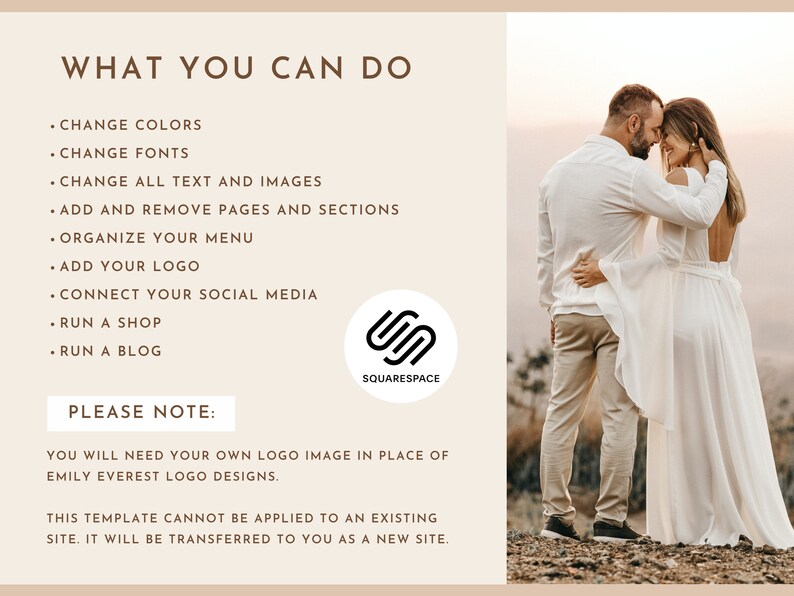 May include: A couple in white clothing stand close together in a field. The text "WHAT YOU CAN DO" is at the top of the image. The text "CHANGE COLORS, CHANGE FONTS, CHANGE ALL TEXT AND IMAGES, ADD AND REMOVE PAGES AND SECTIONS, ORGANIZE YOUR MENU, ADD YOUR LOGO, CONNECT YOUR SOCIAL MEDIA, RUN A SHOP, RUN A BLOG" is listed below. The text "PLEASE NOTE: YOU WILL NEED YOUR OWN LOGO IMAGE IN PLACE OF EMILY EVEREST LOGO DESIGNS. THIS TEMPLATE CANNOT BE APPLIED TO AN EXISTING SITE. IT WILL BE TRANSFERRED TO YOU AS A NEW SITE." is at the bottom of the image. The Squarespace logo is in the lower right corner of the image.