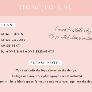 May include: A pink and white graphic with the text "HOW TO USE" in black. The text "YOU CAN:" is followed by a list of bullet points: "CHANGE FONTS", "CHANGE COLORS", "CHANGE TEXT", and "ADD, MOVE & REMOVE ELEMENTS". The text "Canva template only. No printed items included." is written in cursive. The text "PLEASE NOTE:" is followed by the text "You can't edit the logo shown on the design. The logo and any stock photography is not included. There will be a blank space for you to add your own logo into the design."