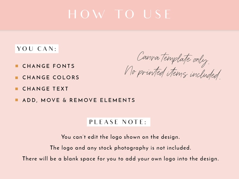 May include: A pink and white graphic with the text "HOW TO USE" in black. The text "YOU CAN:" is followed by a list of bullet points: "CHANGE FONTS", "CHANGE COLORS", "CHANGE TEXT", and "ADD, MOVE & REMOVE ELEMENTS". The text "Canva template only. No printed items included." is written in cursive. The text "PLEASE NOTE:" is followed by the text "You can't edit the logo shown on the design. The logo and any stock photography is not included. There will be a blank space for you to add your own logo into the design."