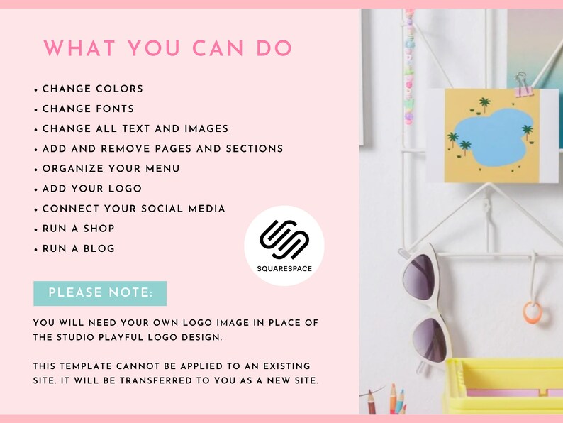 May include: A pink background with a list of features you can do with Squarespace. The list includes: change colours, change fonts, change all text and images, add and remove pages and sections, organise your menu, add your logo, connect your social media, run a shop, and run a blog. The text "PLEASE NOTE:" is in a white box. The text below the box says "You will need your own logo image in place of the Studio Playful logo design. This template cannot be applied to an existing site. It will be transferred to you as a new site."