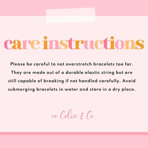 May include: Care instructions for bracelets made with elastic string. Please be careful not to overstretch the bracelets too far. They are made out of a durable elastic string but are still capable of breaking if not handled carefully. Avoid submerging bracelets in water and store in a dry place. xo Colie & Co.