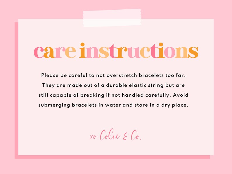 May include: Care instructions for bracelets made with elastic string. Please be careful not to overstretch the bracelets too far. They are made out of a durable elastic string but are still capable of breaking if not handled carefully. Avoid submerging bracelets in water and store in a dry place. xo Colie & Co.