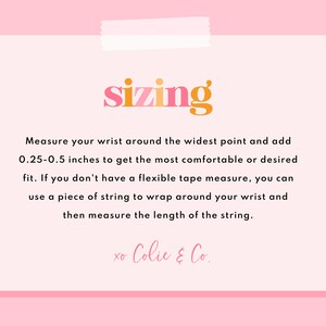 May include: A pink and white card with the word "sizing" in orange and pink letters. The card provides instructions on how to measure your wrist for a comfortable fit. The text reads: "Measure your wrist around the widest point and add 0.25-0.5 inches to get the most comfortable or desired fit. If you don't have a flexible tape measure, you can use a piece of string to wrap around your wrist and then measure the length of the string. xo Colie & Co."