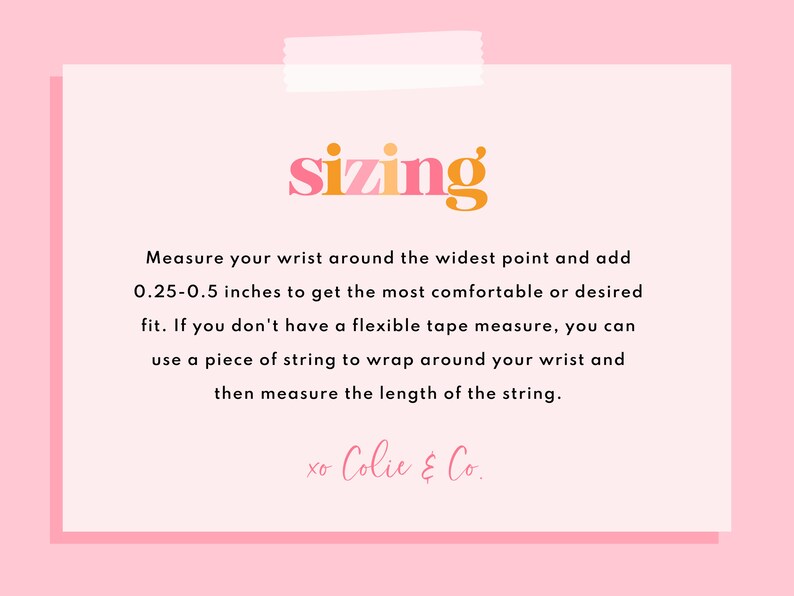 May include: A pink and white card with the word "sizing" in orange and pink letters. The card provides instructions on how to measure your wrist for a comfortable fit. The text reads: "Measure your wrist around the widest point and add 0.25-0.5 inches to get the most comfortable or desired fit. If you don't have a flexible tape measure, you can use a piece of string to wrap around your wrist and then measure the length of the string. xo Colie & Co."