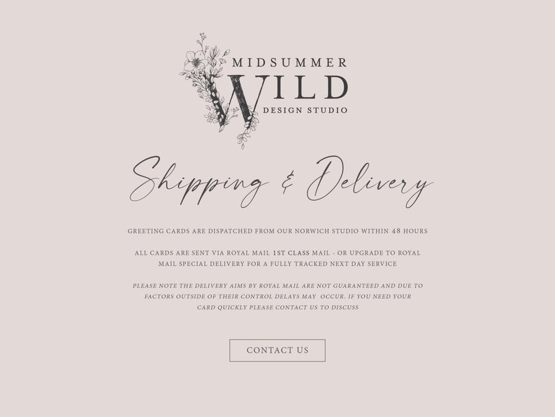May include: A website page for a design studio called Midsummer Wild. The page provides information about shipping and delivery of greeting cards. The text states that greeting cards are dispatched from their Norwich studio within 48 hours. Cards are sent via Royal Mail 1st class mail or upgraded to Royal Mail special delivery for a fully tracked next day service. The text also notes that delivery aims by Royal Mail are not guaranteed and due to factors outside of their control delays may occur. If you need your card quickly, please contact them to discuss.