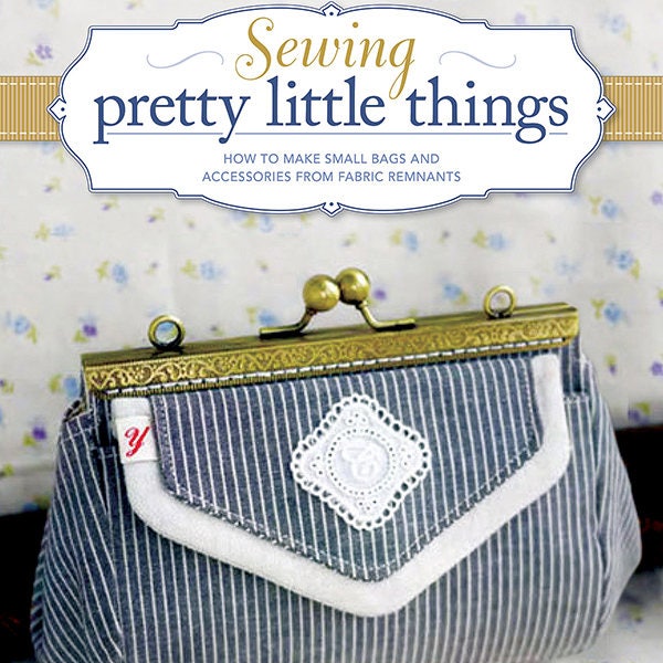 Sewing Pretty Little Things: How to Make Small Bags and Clutches from Fabric Remnants