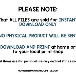 May include: Text on a white background that reads "PLEASE NOTE: That ALL FILES are sold for INSTANT DOWNLOAD ONLY NO PHYSICAL PRODUCT WILL BE SENT DOWNLOAD AND PRINT at home or to your local print shop All items are for personal use only and not for resale MOMENTINMOTHERHOOD.ETSY.COM"
