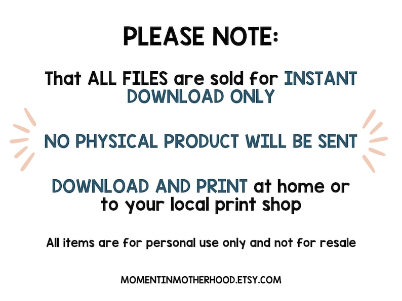 May include: Text on a white background that reads "PLEASE NOTE: That ALL FILES are sold for INSTANT DOWNLOAD ONLY NO PHYSICAL PRODUCT WILL BE SENT DOWNLOAD AND PRINT at home or to your local print shop All items are for personal use only and not for resale MOMENTINMOTHERHOOD.ETSY.COM"