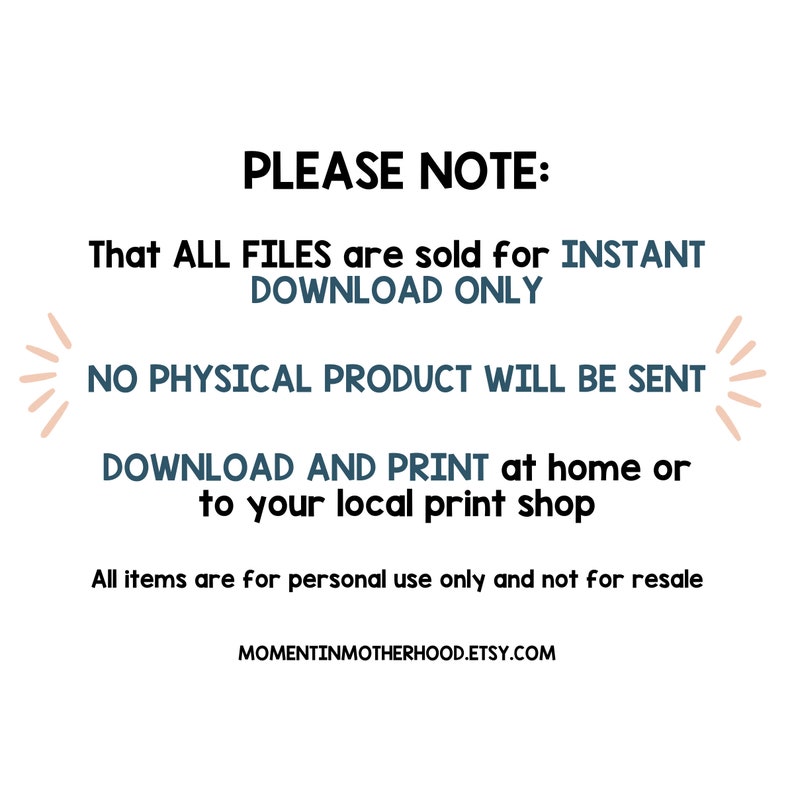 May include: Text on a white background that reads "PLEASE NOTE: That ALL FILES are sold for INSTANT DOWNLOAD ONLY NO PHYSICAL PRODUCT WILL BE SENT DOWNLOAD AND PRINT at home or to your local print shop All items are for personal use only and not for resale MOMENTINMOTHERHOOD.ETSY.COM"