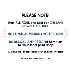May include: Text on a white background that reads "PLEASE NOTE: That ALL FILES are sold for INSTANT DOWNLOAD ONLY NO PHYSICAL PRODUCT WILL BE SENT DOWNLOAD AND PRINT at home or to your local print shop All items are for personal use only and not for resale MOMENTINMOTHERHOOD.ETSY.COM"