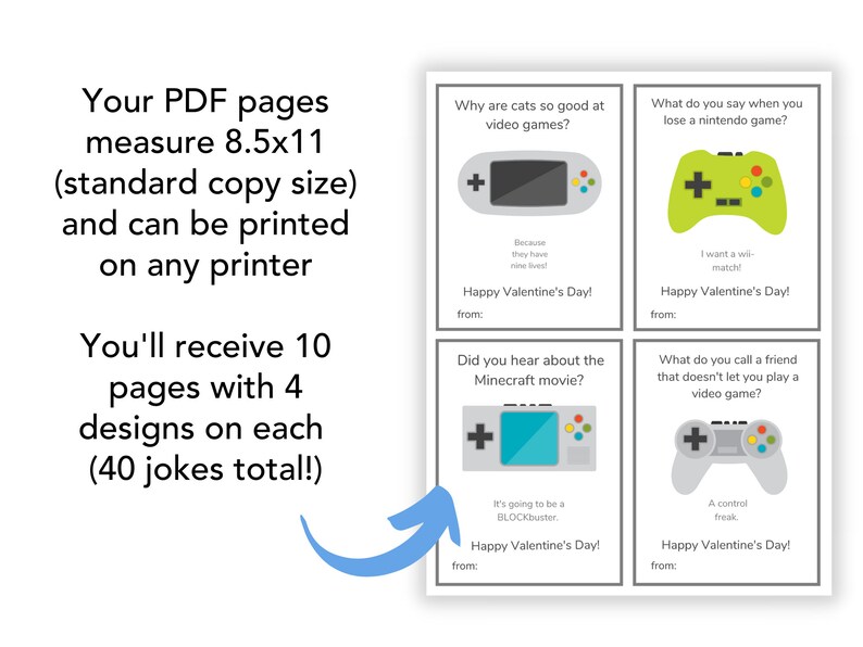 May include: A printable Valentine's Day card set with four different video game-themed jokes per page. The cards measure 8.5x11 inches and can be printed on any printer. The set includes 10 pages with a total of 40 jokes.