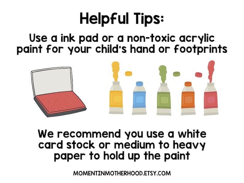 May include: Helpful tips for making handprint or footprint art with a child. Use an ink pad or non-toxic acrylic paint.  It is recommended to use white card stock or medium to heavy paper to hold up the paint.