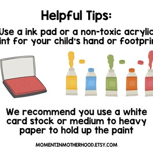 May include: Helpful tips for making handprint or footprint art with a child. Use an ink pad or non-toxic acrylic paint.  It is recommended to use white card stock or medium to heavy paper to hold up the paint.