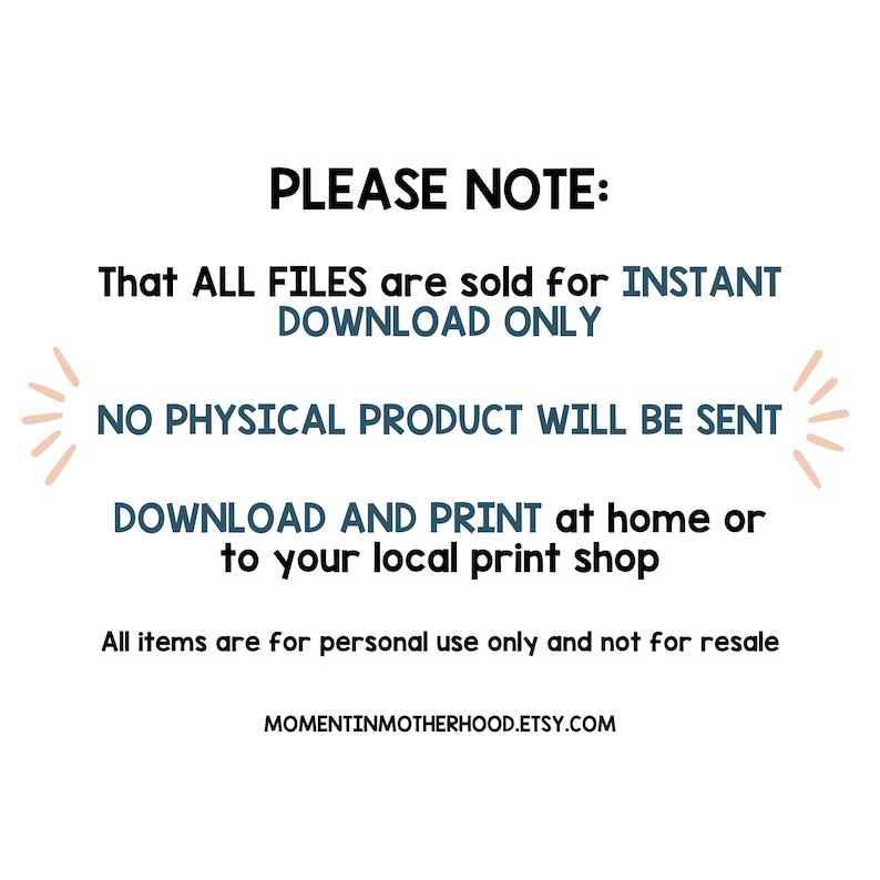 May include: Text on a white background that reads "PLEASE NOTE: That ALL FILES are sold for INSTANT DOWNLOAD ONLY NO PHYSICAL PRODUCT WILL BE SENT DOWNLOAD AND PRINT at home or to your local print shop All items are for personal use only and not for resale MOMENTINMOTHERHOOD.ETSY.COM"