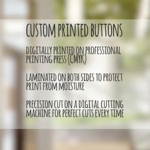 May include: Custom printed buttons are digitally printed on a professional printing press using CMYK colors. The buttons are laminated on both sides to protect the print from moisture. They are precision cut on a digital cutting machine for perfect cuts every time.