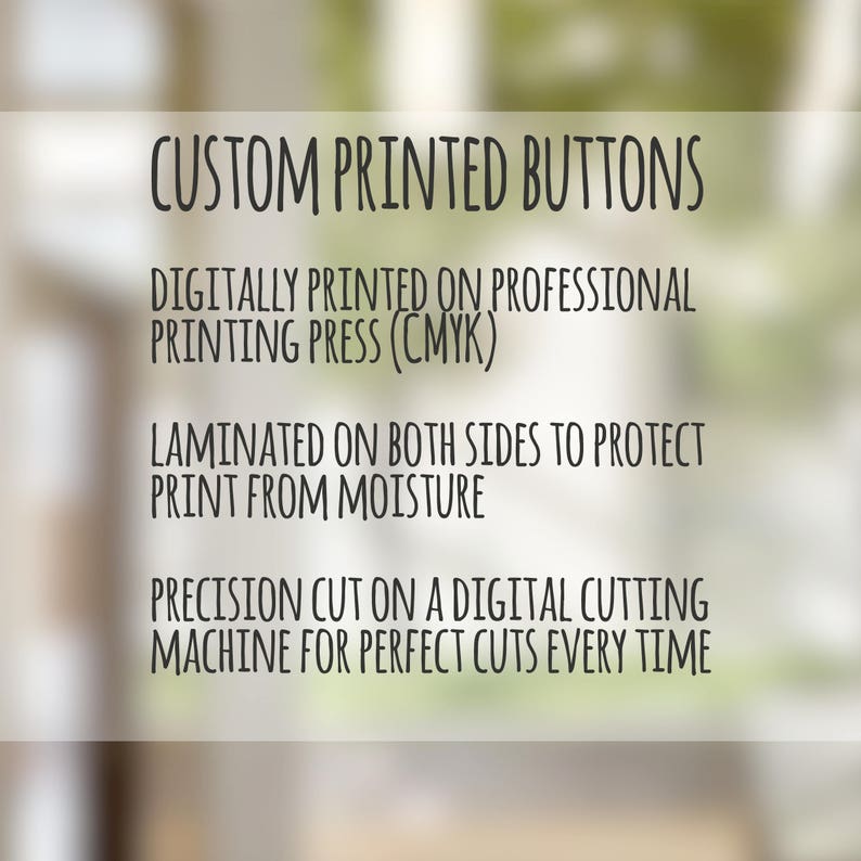 May include: Custom printed buttons are digitally printed on a professional printing press using CMYK colors. The buttons are laminated on both sides to protect the print from moisture. They are precision cut on a digital cutting machine for perfect cuts every time.