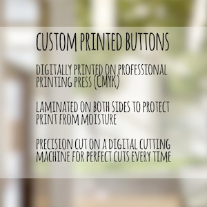 May include: Custom printed buttons are digitally printed on a professional printing press using CMYK colors. The buttons are laminated on both sides to protect the print from moisture. They are precision cut on a digital cutting machine for perfect cuts every time.