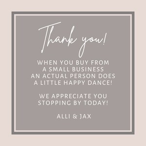 May include: A gray square with rounded corners and a white border. The text "Thank you!" is written in a handwritten font. The text "When you buy from a small business an actual person does a little happy dance!" is written in a sans-serif font. The text "We appreciate you stopping by today!" is written in a sans-serif font. The text "ALLI & JAX" is written in a sans-serif font.